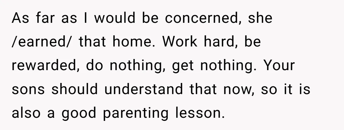 As far as I would be concerned, she /earned/ that home. Work hard, be rewarded, do nothing, get nothing. Your sons should understand that now, so it is also a...