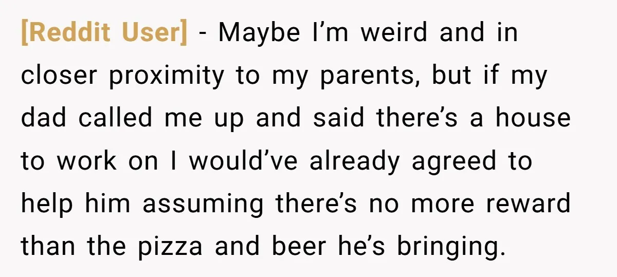 [Reddit User] - Maybe I’m weird and in closer proximity to my parents, but if my dad called me up and said there’s a house to work on I would’ve...