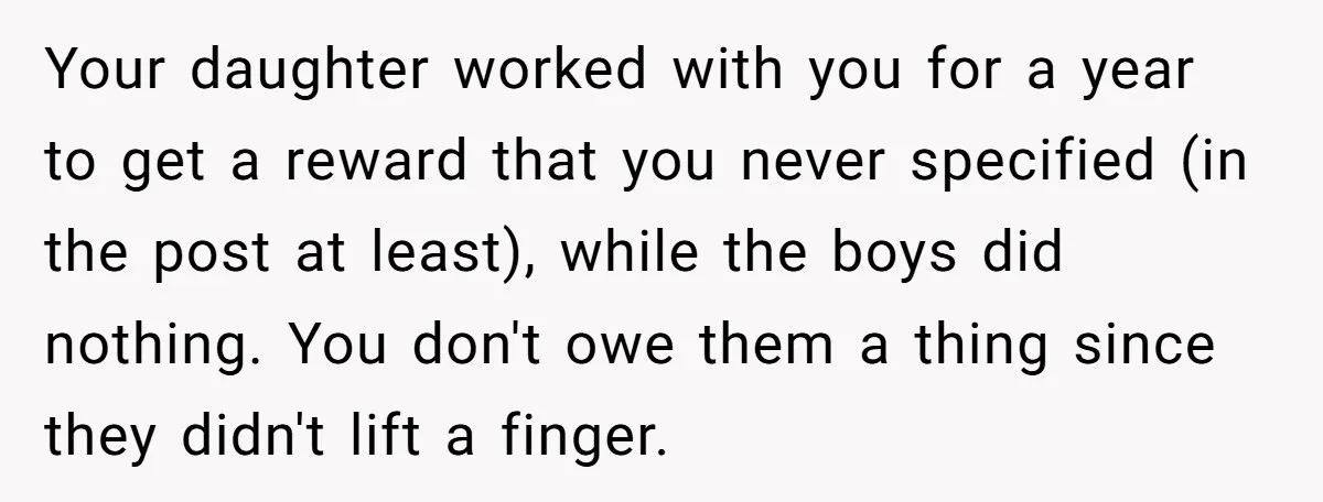 Your daughter worked with you for a year to get a reward that you never specified (in the post at least), while the boys did nothing. You don't owe them...