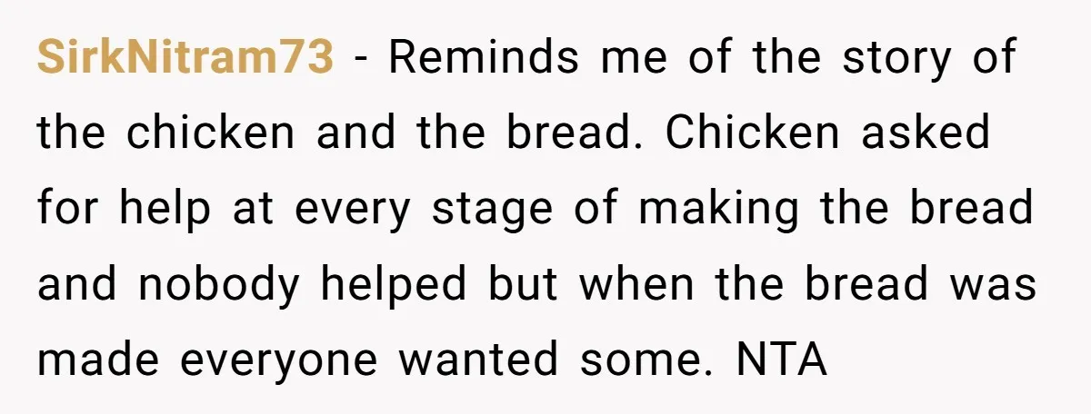 SirkNitram73 - Reminds me of the story of the chicken and the bread. Chicken asked for help at every stage of making the bread and nobody helped but when the...