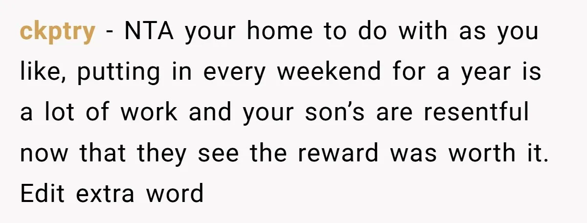 ckptry - NTA your home to do with as you like, putting in every weekend for a year is a lot of work and your son’s are resentful now that...
