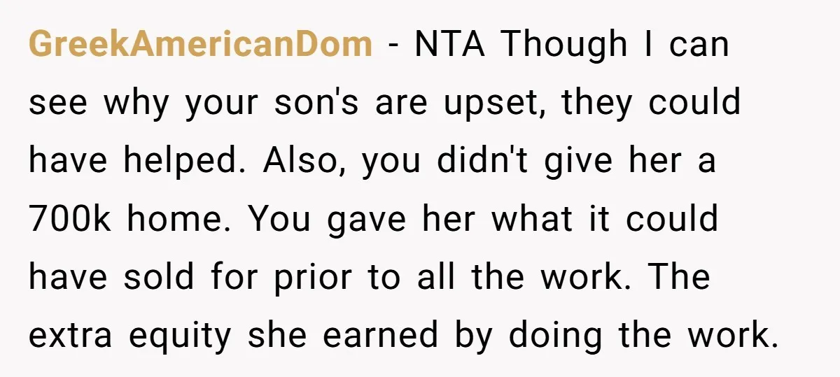 GreekAmericanDom - NTA Though I can see why your son's are upset, they could have helped. Also, you didn't give her a 700k home. You gave her what it could...