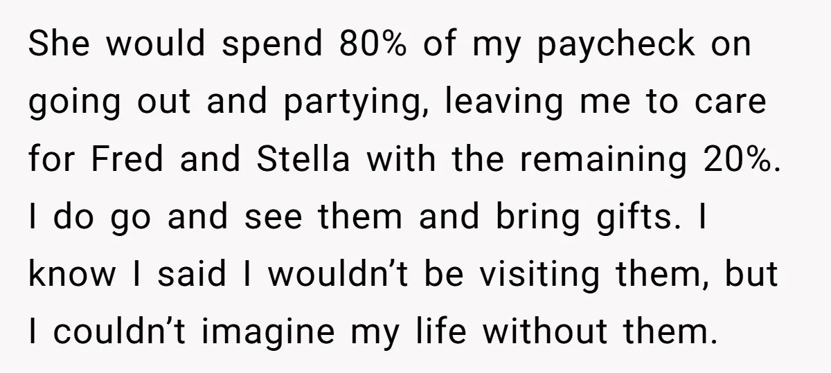 She would spend 80% of my paycheck on going out and partying, leaving me to care for Fred and Stella with the remaining 20%. I do go and see them...