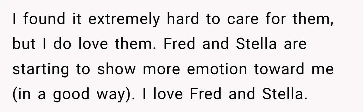 I found it extremely hard to care for them, but I do love them. Fred and Stella are starting to show more emotion toward me (in a good way). I...