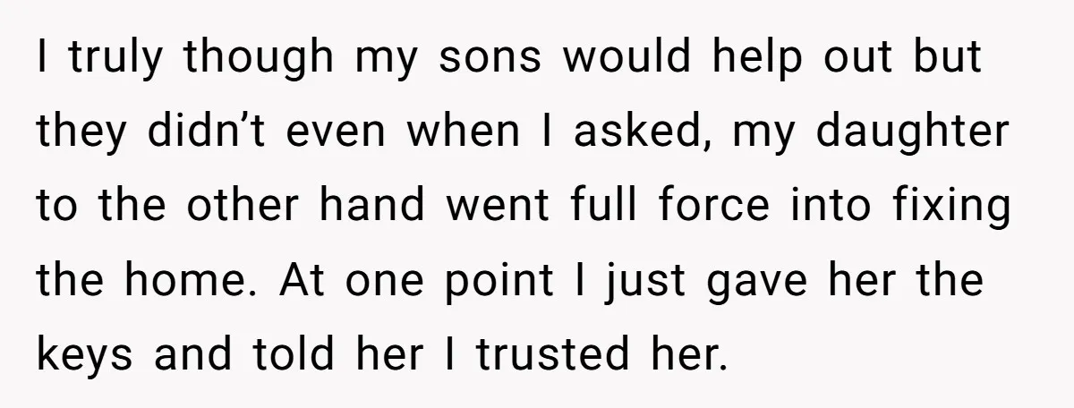 I truly though my sons would help out but they didn’t even when I asked, my daughter to the other hand went full force into fixing the home. At one...
