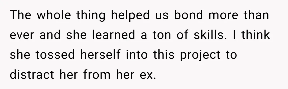 The whole thing helped us bond more than ever and she learned a ton of skills. I think she tossed herself into this project to distract her from her ex.