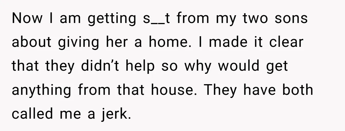 Now I am getting s__t from my two sons about giving her a home. I made it clear that they didn’t help so why would get anything from that house....