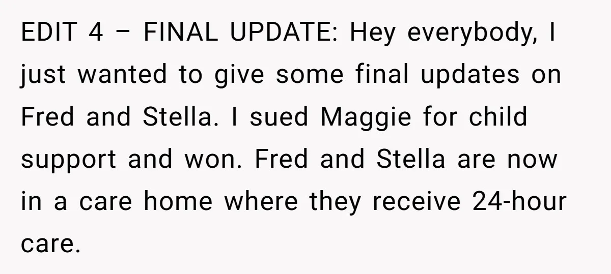EDIT 4 – FINAL UPDATE: Hey everybody, I just wanted to give some final updates on Fred and Stella. I sued Maggie for child support and won. Fred and Stella...
