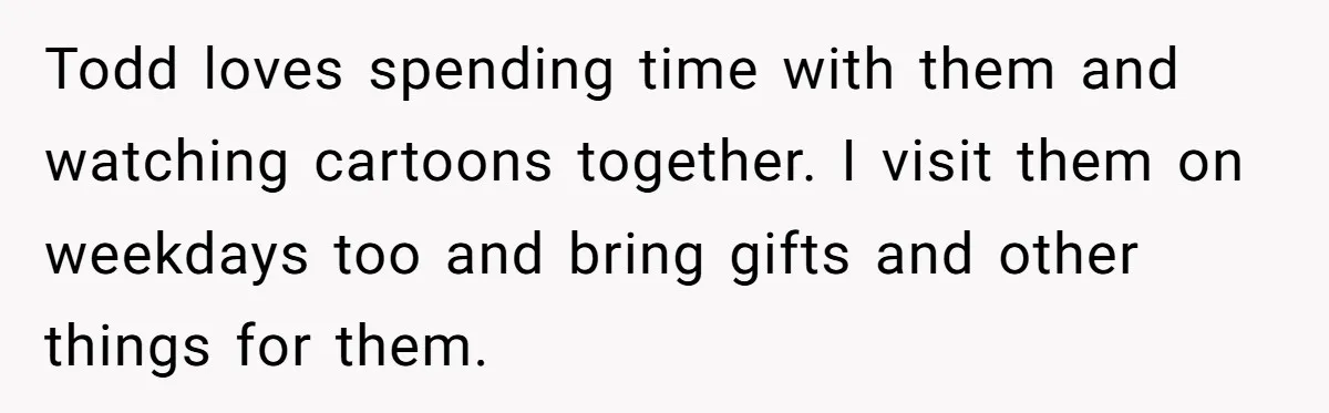 Todd loves spending time with them and watching cartoons together. I visit them on weekdays too and bring gifts and other things for them.