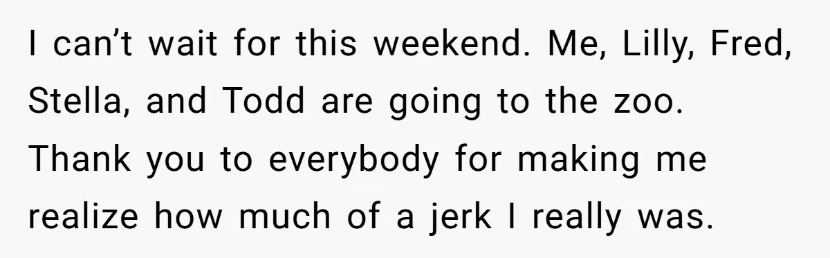 I can’t wait for this weekend. Me, Lilly, Fred, Stella, and Todd are going to the zoo. Thank you to everybody for making me realize how much of a jerk...