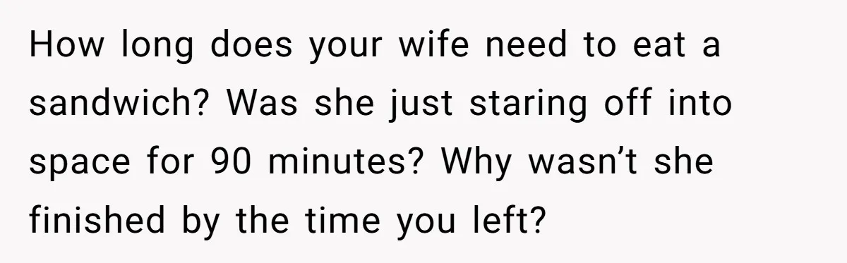 How long does your wife need to eat a sandwich? Was she just staring off into space for 90 minutes? Why wasn’t she finished by the time you left?