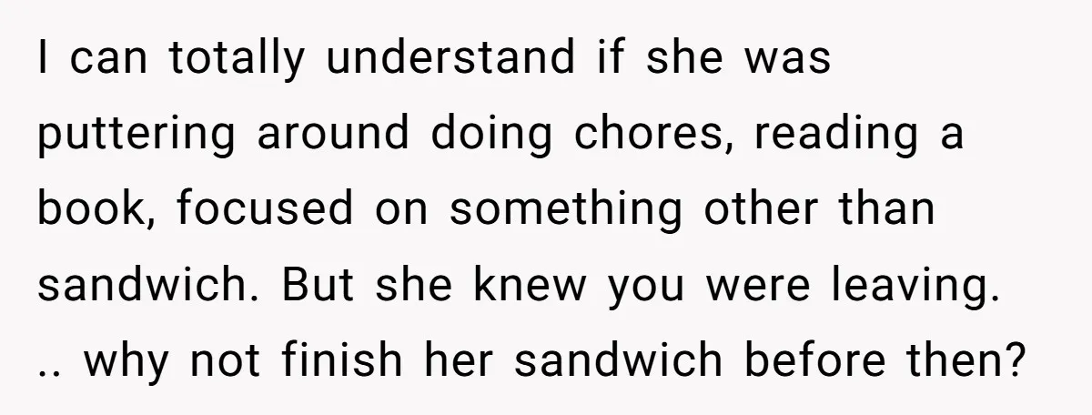 I can totally understand if she was puttering around doing chores, reading a book, focused on something other than sandwich. But she knew you were leaving. .. why not finish...