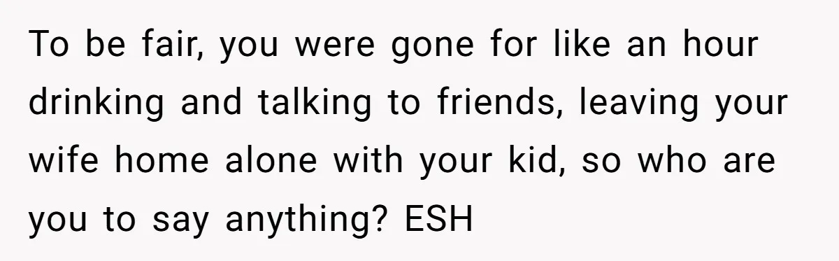 To be fair, you were gone for like an hour drinking and talking to friends, leaving your wife home alone with your kid, so who are you to say anything?...