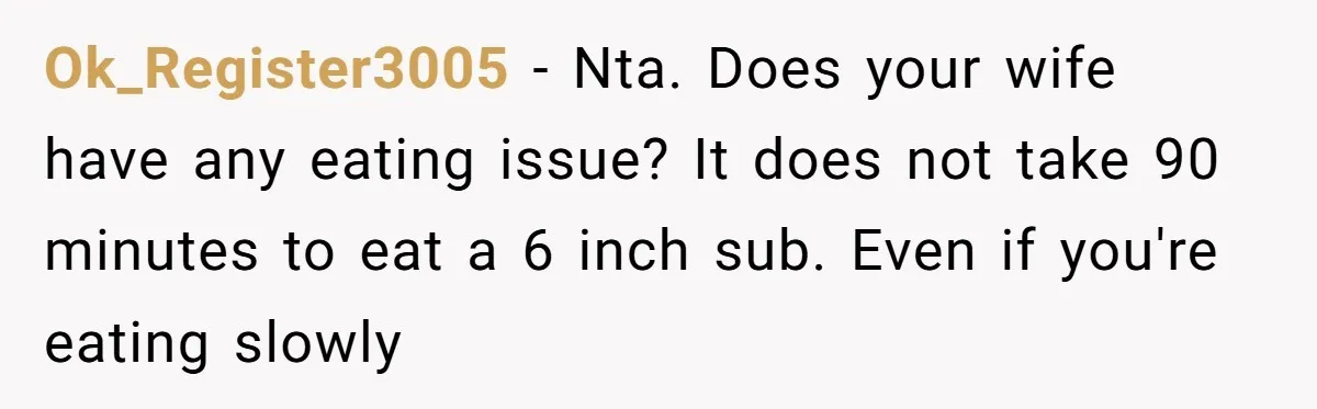 Ok_Register3005 − Nta. Does your wife have any eating issue? It does not take 90 minutes to eat a 6 inch sub. Even if you're eating slowly