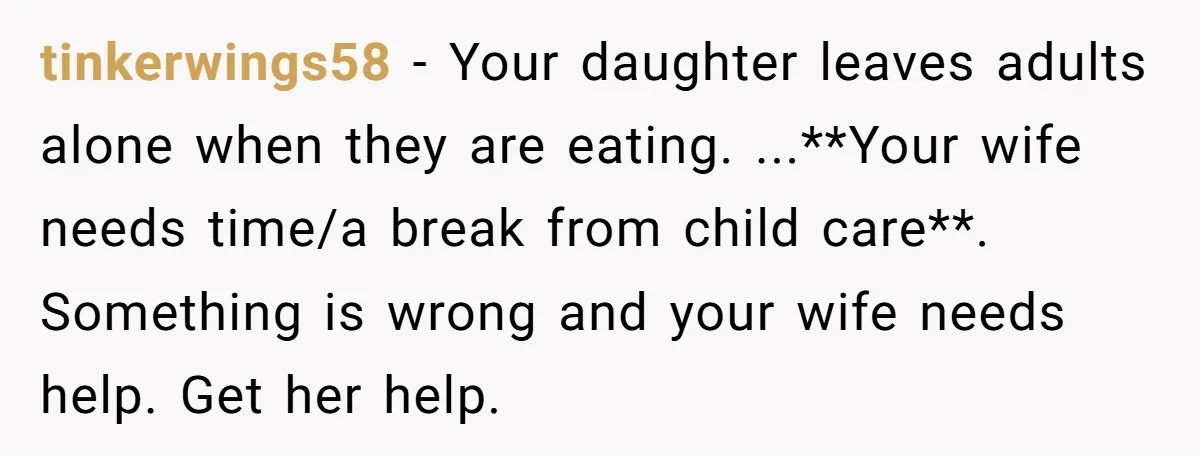 tinkerwings58 − Your daughter leaves adults alone when they are eating. ...**Your wife needs time/a break from child care**. Something is wrong and your wife needs help. Get her help.