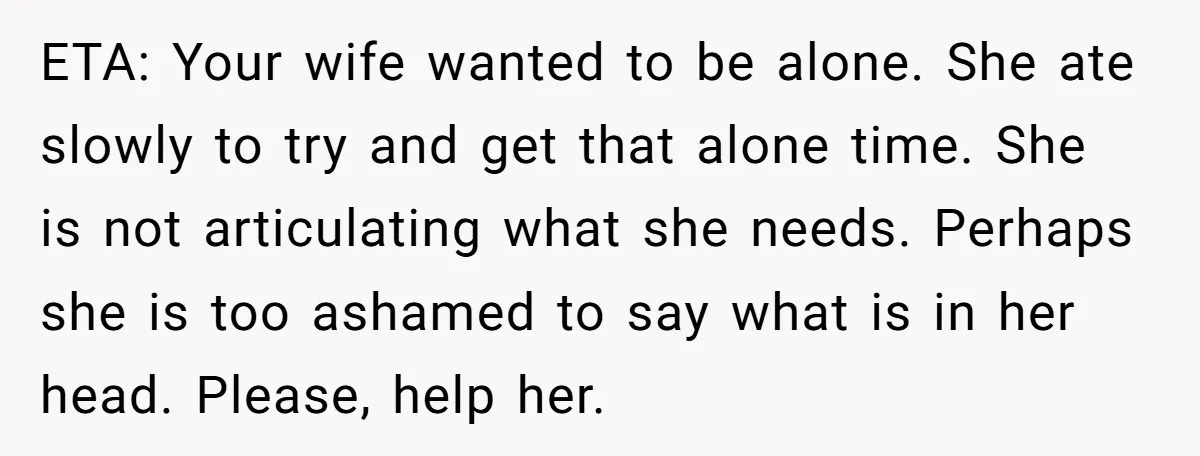 ETA: Your wife wanted to be alone. She ate slowly to try and get that alone time. She is not articulating what she needs. Perhaps she is too ashamed to...