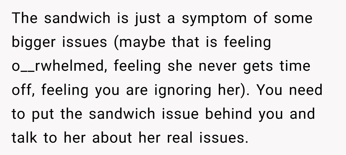 The sandwich is just a symptom of some bigger issues (maybe that is feeling o__rwhelmed, feeling she never gets time off, feeling you are ignoring her). You need to put...