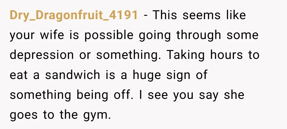 Dry_Dragonfruit_4191 − This seems like your wife is possible going through some depression or something. Taking hours to eat a sandwich is a huge sign of something being off. I...