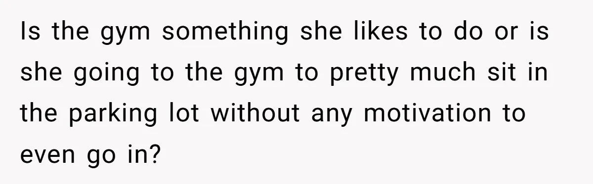 Is the gym something she likes to do or is she going to the gym to pretty much sit in the parking lot without any motivation to even go in?