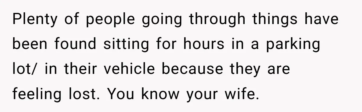 Plenty of people going through things have been found sitting for hours in a parking lot/ in their vehicle because they are feeling lost. You know your wife.