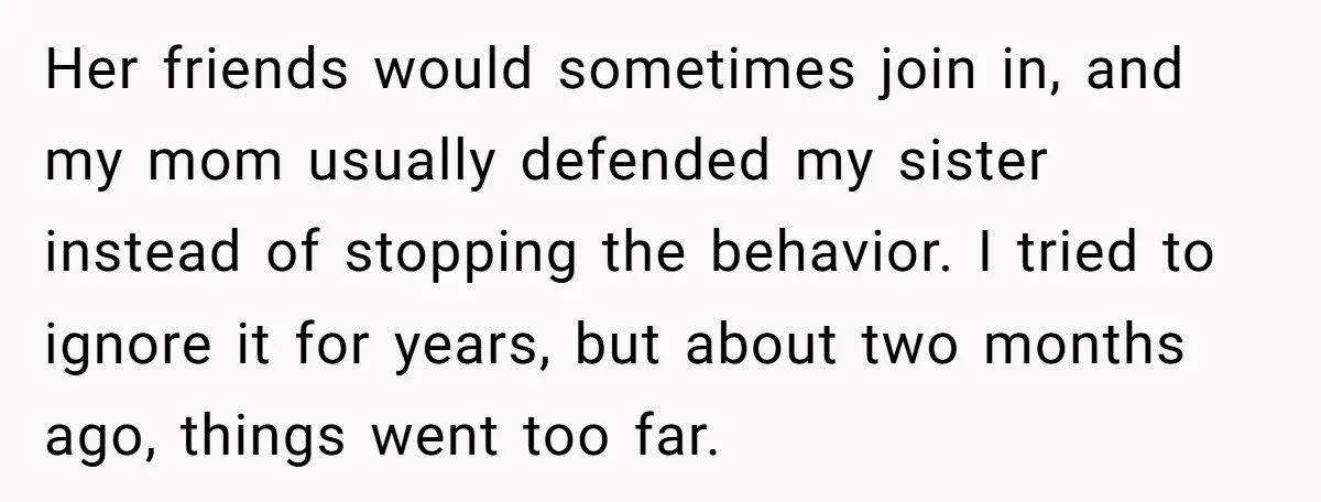Her friends would sometimes join in, and my mom usually defended my sister instead of stopping the behavior. I tried to ignore it for years, but about two months ago,...