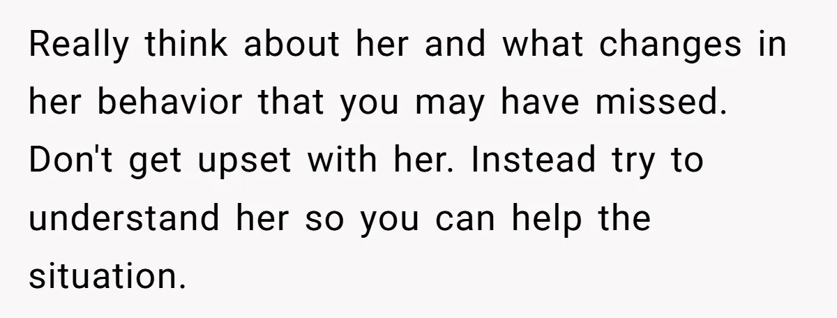 Really think about her and what changes in her behavior that you may have missed. Don't get upset with her. Instead try to understand her so you can help the...