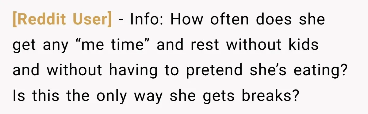 [Reddit User] − Info: How often does she get any “me time” and rest without kids and without having to pretend she’s eating? Is this the only way she gets...