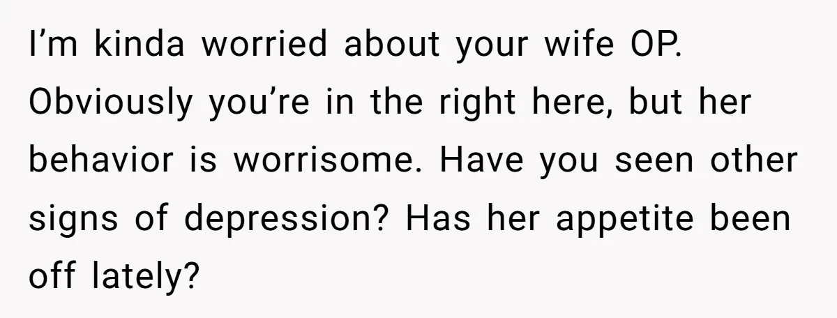 I’m kinda worried about your wife OP. Obviously you’re in the right here, but her behavior is worrisome. Have you seen other signs of depression? Has her appetite been off...