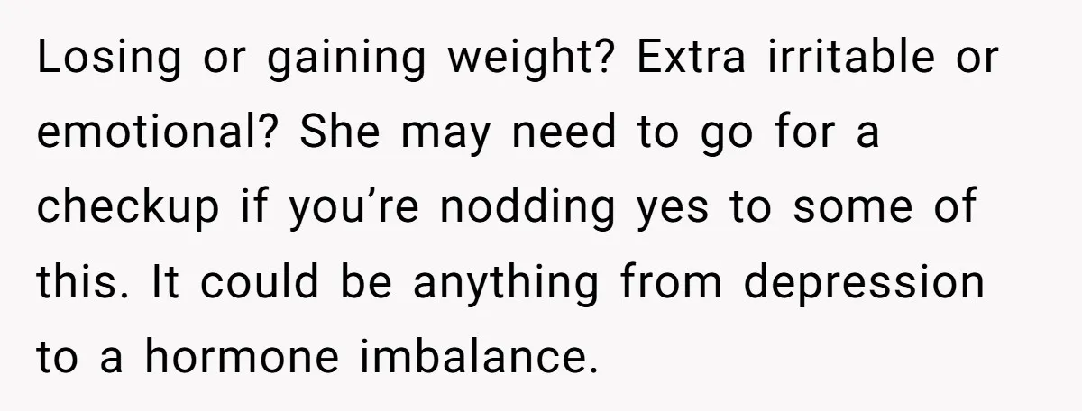 Losing or gaining weight? Extra irritable or emotional? She may need to go for a checkup if you’re nodding yes to some of this. It could be anything from depression...
