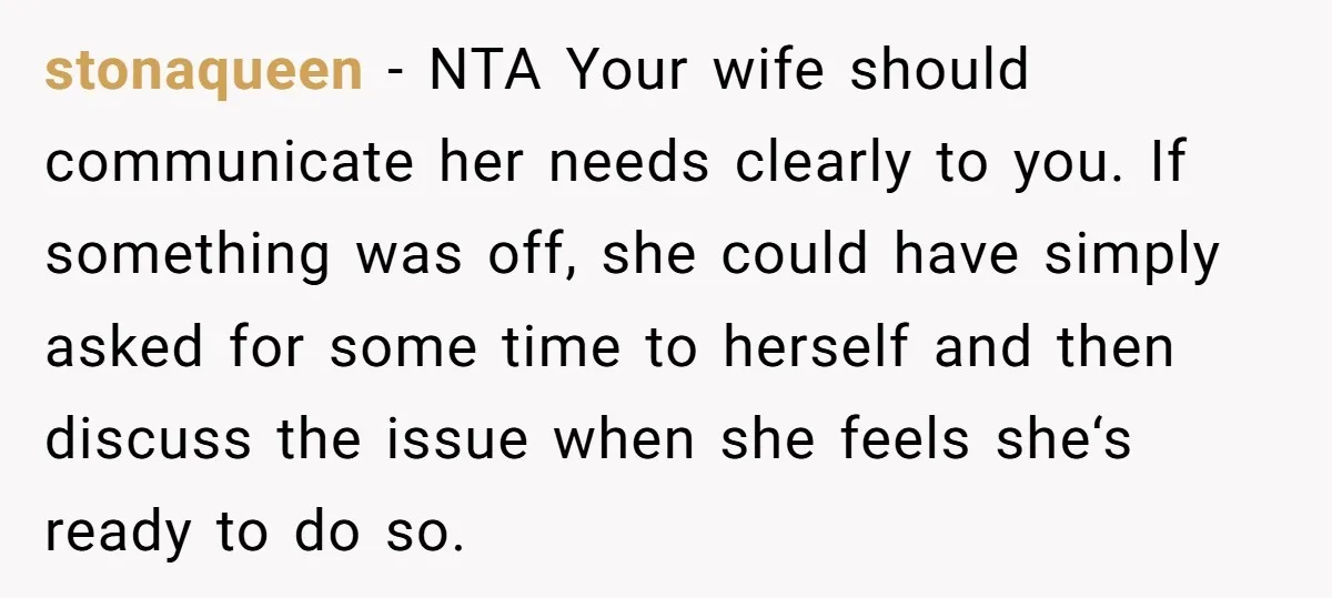 stonaqueen − NTA Your wife should communicate her needs clearly to you. If something was off, she could have simply asked for some time to herself and then discuss the...