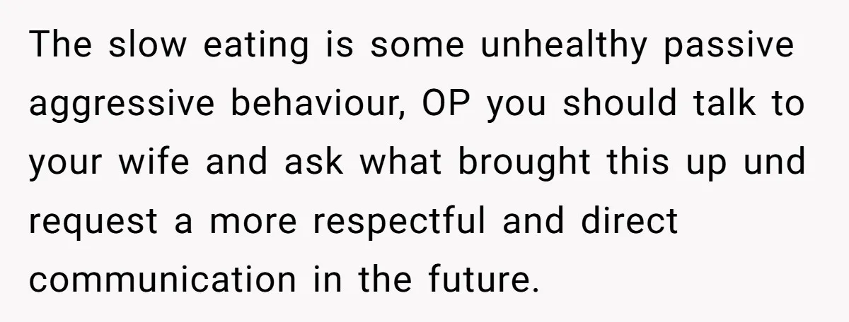 The slow eating is some unhealthy passive aggressive behaviour, OP you should talk to your wife and ask what brought this up und request a more respectful and direct communication...