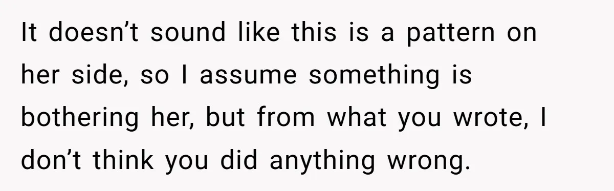 It doesn’t sound like this is a pattern on her side, so I assume something is bothering her, but from what you wrote, I don’t think you did anything wrong.