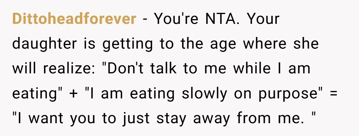 Dittoheadforever − You're NTA. Your daughter is getting to the age where she will realize: "Don't talk to me while I am eating" + "I am eating slowly on purpose"...