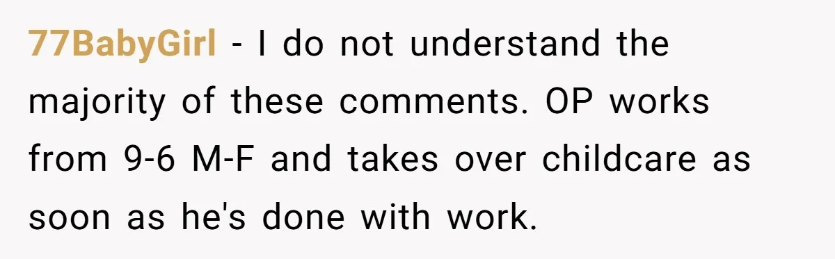 77BabyGirl − I do not understand the majority of these comments. OP works from 9-6 M-F and takes over childcare as soon as he's done with work.
