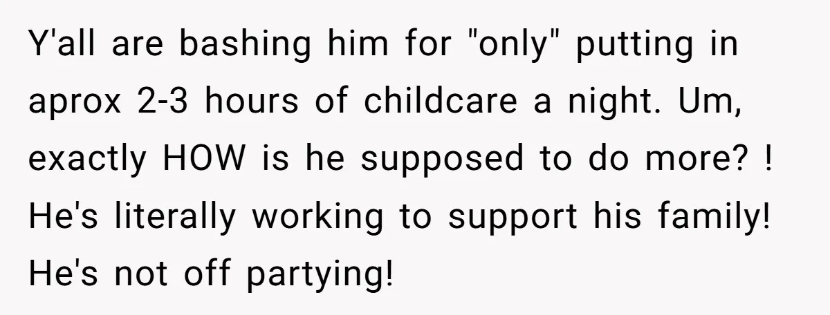 Y'all are bashing him for "only" putting in aprox 2-3 hours of childcare a night. Um, exactly HOW is he supposed to do more? ! He's literally working to support...