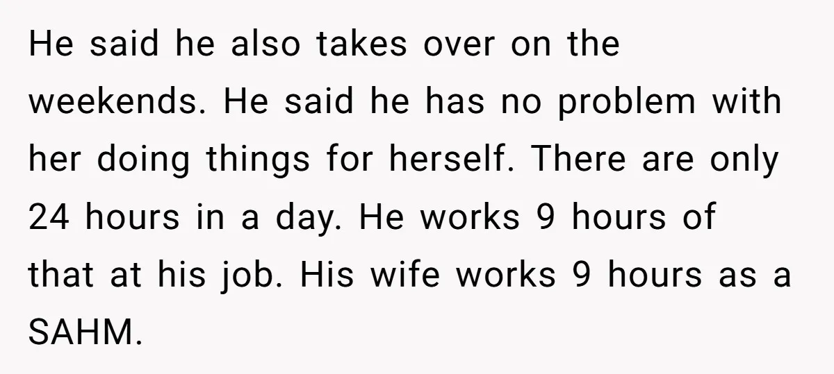 He said he also takes over on the weekends. He said he has no problem with her doing things for herself. There are only 24 hours in a day. He...