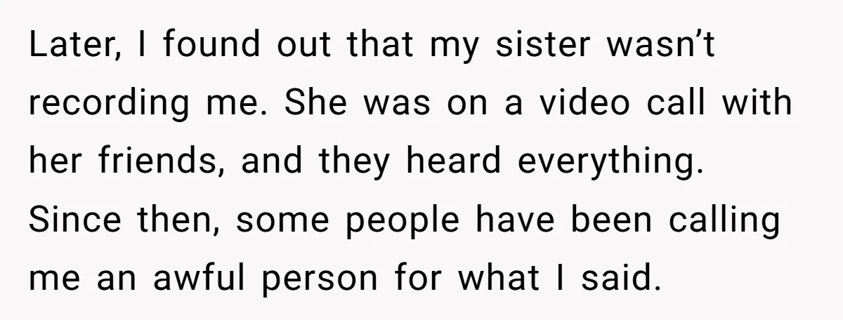 Later, I found out that my sister wasn’t recording me. She was on a video call with her friends, and they heard everything. Since then, some people have been calling...
