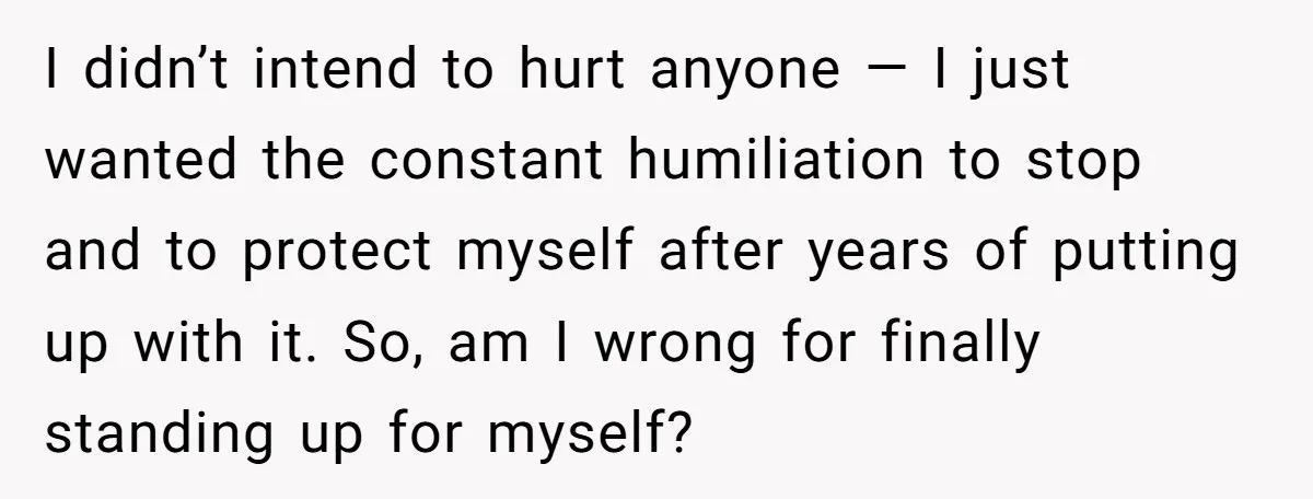 I didn’t intend to hurt anyone — I just wanted the constant humiliation to stop and to protect myself after years of putting up with it. So, am I wrong...