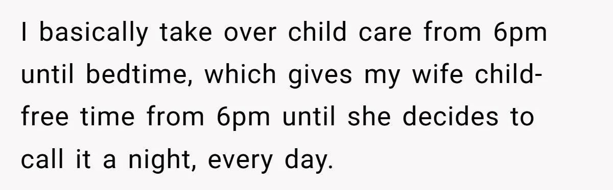 I basically take over child care from 6pm until bedtime, which gives my wife child-free time from 6pm until she decides to call it a night, every day.