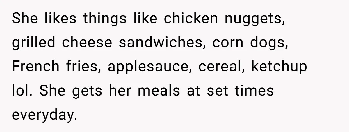 She likes things like chicken nuggets, grilled cheese sandwiches, corn dogs, French fries, applesauce, cereal, ketchup lol. She gets her meals at set times everyday.