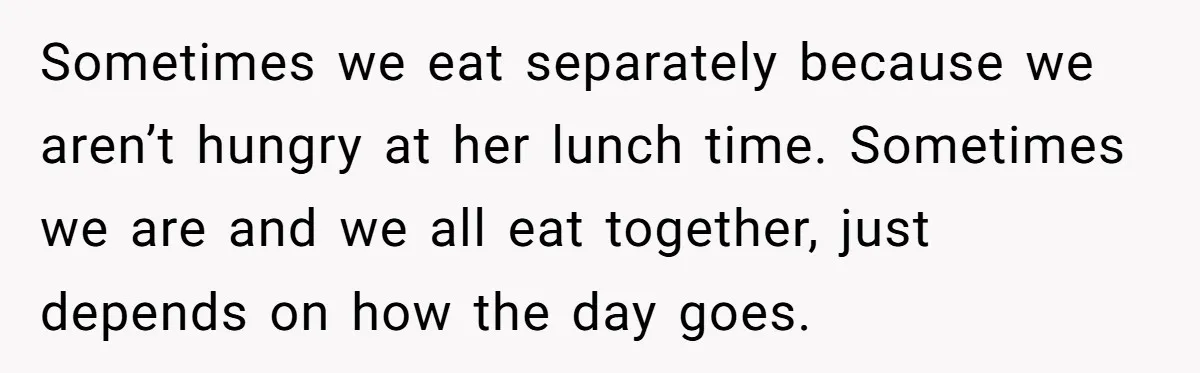 Sometimes we eat separately because we aren’t hungry at her lunch time. Sometimes we are and we all eat together, just depends on how the day goes.