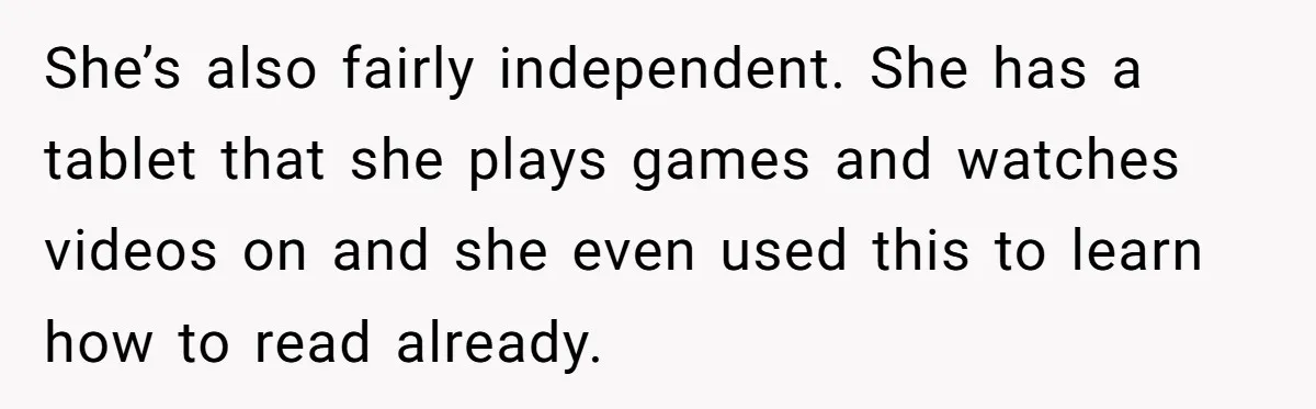 She’s also fairly independent. She has a tablet that she plays games and watches videos on and she even used this to learn how to read already.