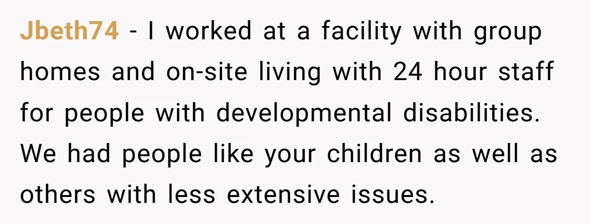 Jbeth74 − I worked at a facility with group homes and on-site living with 24 hour staff for people with developmental disabilities. We had people like your children as well...