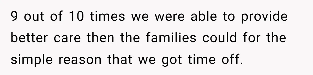 9 out of 10 times we were able to provide better care then the families could for the simple reason that we got time off.