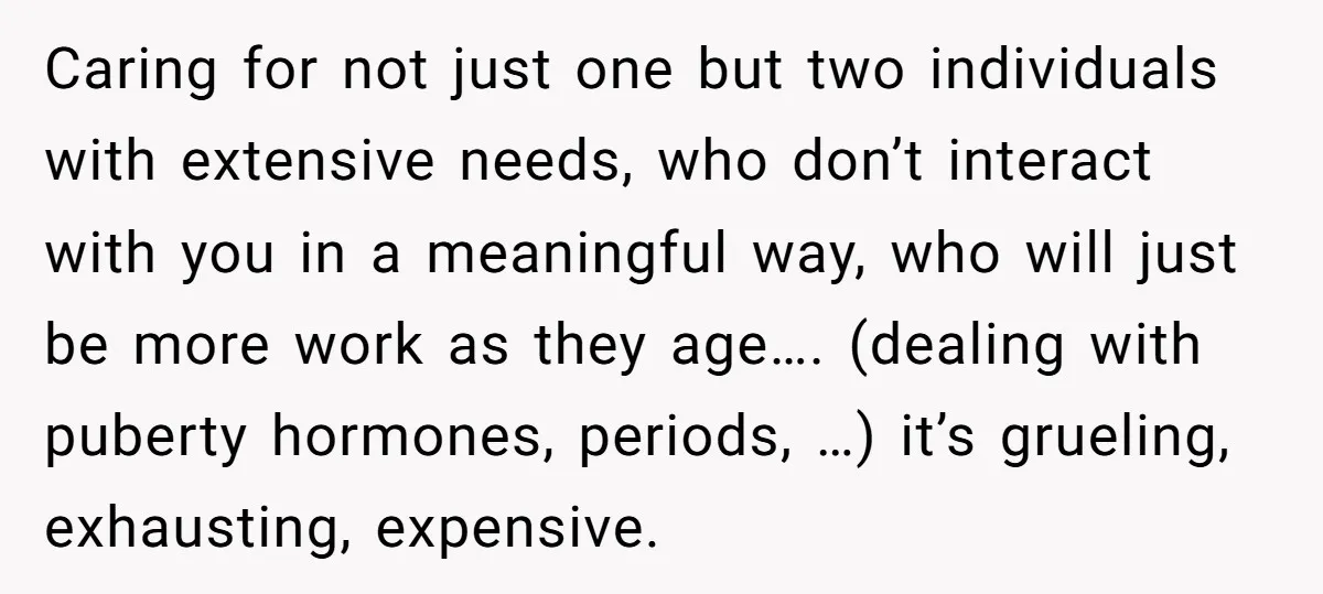 Caring for not just one but two individuals with extensive needs, who don’t interact with you in a meaningful way, who will just be more work as they age…. (dealing...