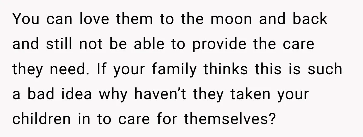 You can love them to the moon and back and still not be able to provide the care they need. If your family thinks this is such a bad idea...