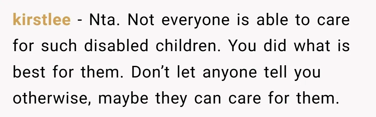 kirstlee − Nta. Not everyone is able to care for such disabled children. You did what is best for them. Don’t let anyone tell you otherwise, maybe they can care...