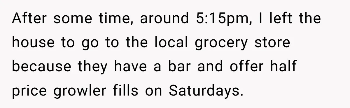 After some time, around 5:15pm, I left the house to go to the local grocery store because they have a bar and offer half price growler fills on Saturdays.