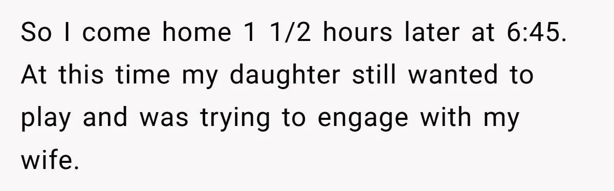 So I come home 1 1/2 hours later at 6:45. At this time my daughter still wanted to play and was trying to engage with my wife.