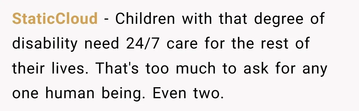 StaticCloud − Children with that degree of disability need 24/7 care for the rest of their lives. That's too much to ask for any one human being. Even two.